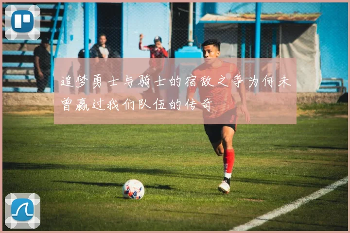 追梦勇士与骑士的宿敌之争为何未曾赢过我们队伍的传奇