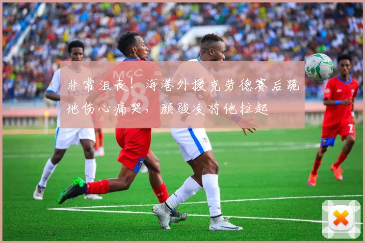 非常沮丧！海港外援克劳德赛后跪地伤心痛哭，颜骏凌将他拉起