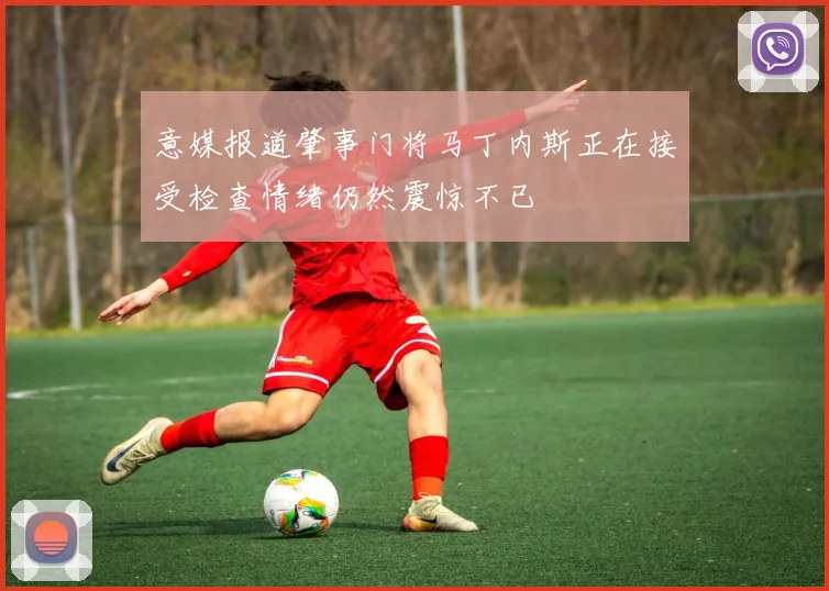 意媒报道肇事门将马丁内斯正在接受检查情绪仍然震惊不已
