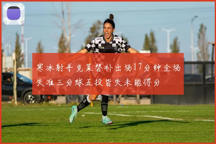 寒冰射手克莱替补出场17分钟全场失准三分球五投皆失未能得分