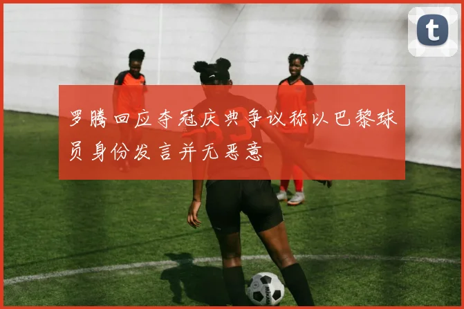 罗腾回应夺冠庆典争议称以巴黎球员身份发言并无恶意