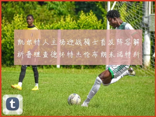 凯尔特人主场迎战骑士首发阵容解析普理查德怀特杰伦布朗米诺特科塔齐聚一堂