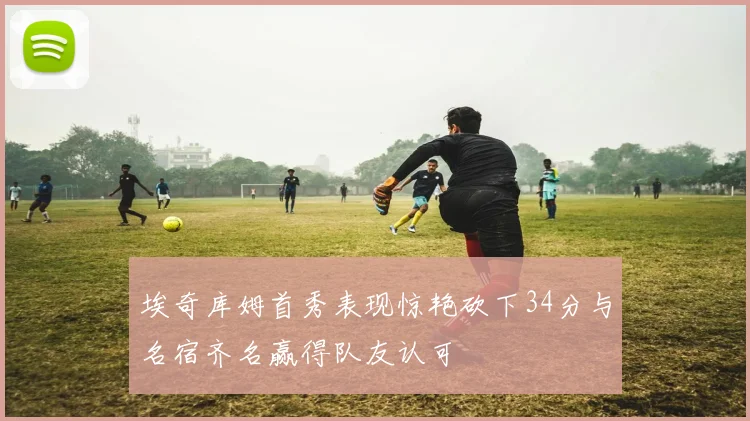 埃奇库姆首秀表现惊艳砍下34分与名宿齐名赢得队友认可