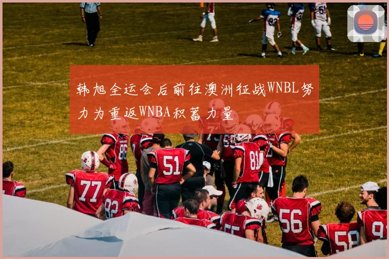 韩旭全运会后前往澳洲征战WNBL努力为重返WNBA积蓄力量