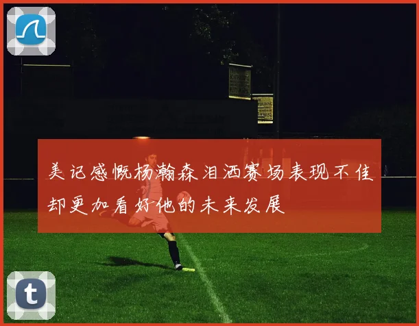美记感慨杨瀚森泪洒赛场表现不佳却更加看好他的未来发展