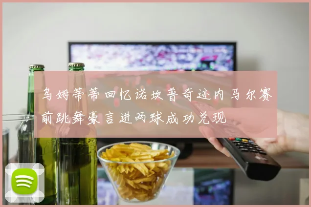 乌姆蒂蒂回忆诺坎普奇迹内马尔赛前跳舞豪言进两球成功兑现