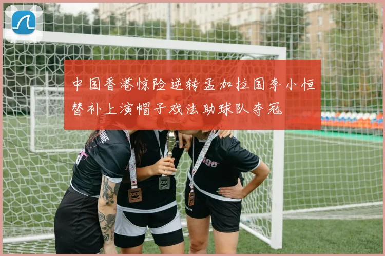中国香港惊险逆转孟加拉国李小恒替补上演帽子戏法助球队夺冠