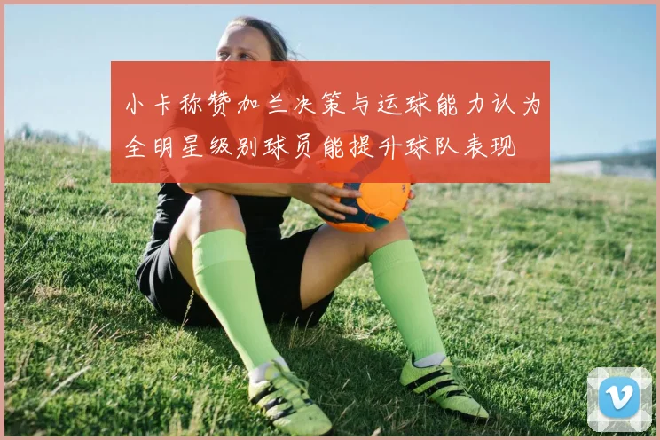 小卡称赞加兰决策与运球能力认为全明星级别球员能提升球队表现