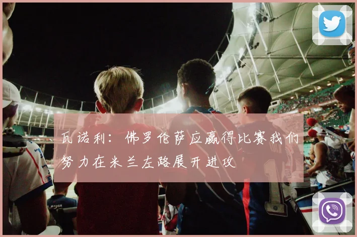 瓦诺利：佛罗伦萨应赢得比赛我们努力在米兰左路展开进攻