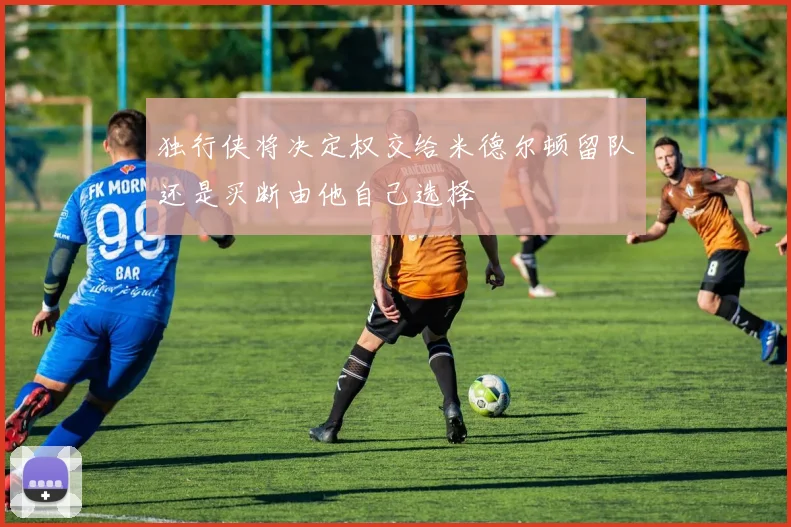 独行侠将决定权交给米德尔顿留队还是买断由他自己选择