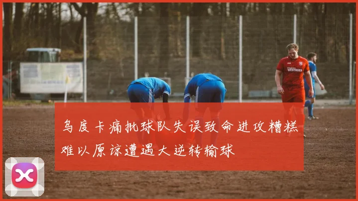 乌度卡痛批球队失误致命进攻糟糕难以原谅遭遇大逆转输球