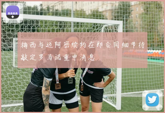 梅西与迈阿密续约在即合同细节待敲定罗马诺重申消息