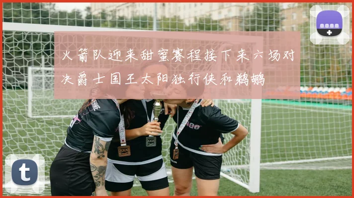 火箭队迎来甜蜜赛程接下来六场对决爵士国王太阳独行侠和鹈鹕