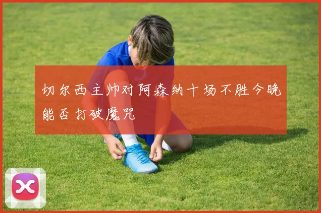 切尔西主帅对阿森纳十场不胜今晚能否打破魔咒