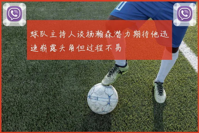 球队主持人谈杨瀚森潜力期待他迅速崭露头角但过程不易