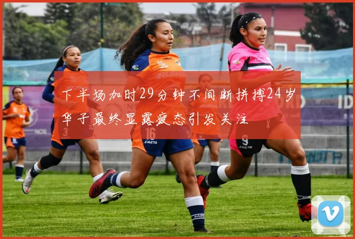 下半场加时29分钟不间断拼搏24岁华子最终显露疲态引发关注