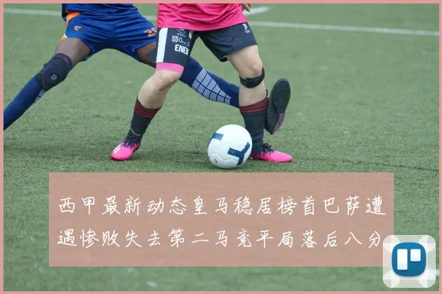 西甲最新动态皇马稳居榜首巴萨遭遇惨败失去第二马竞平局落后八分