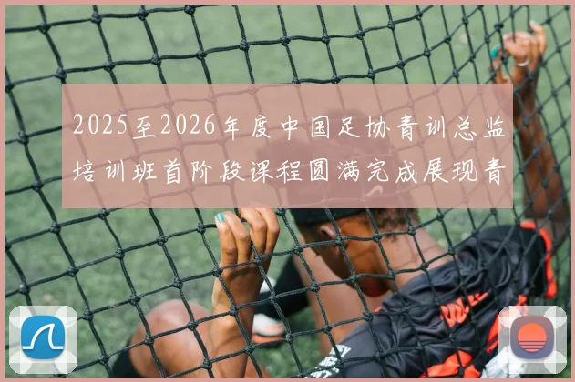 2025至2026年度中国足协青训总监培训班首阶段课程圆满完成展现青训新发展