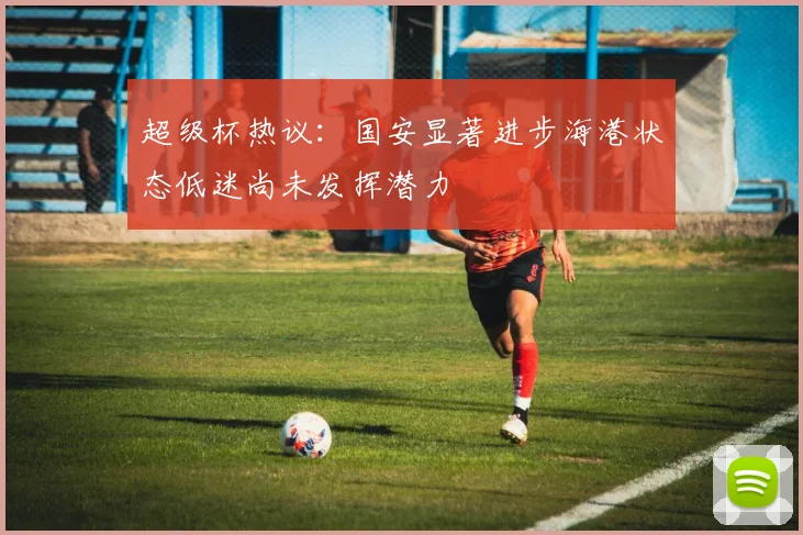 超级杯热议：国安显著进步海港状态低迷尚未发挥潜力