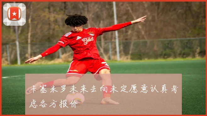 卡塞米罗未来去向未定愿意认真考虑各方报价