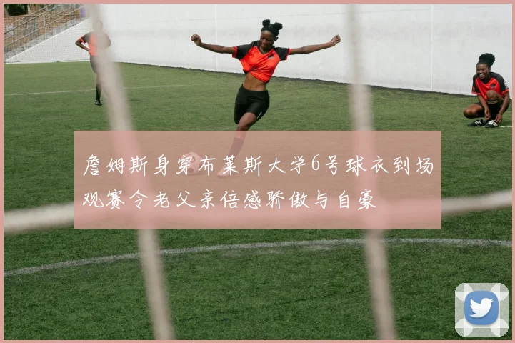 詹姆斯身穿布莱斯大学6号球衣到场观赛令老父亲倍感骄傲与自豪