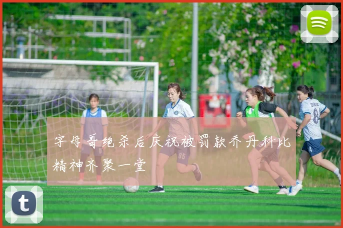 字母哥绝杀后庆祝被罚款乔丹科比精神齐聚一堂