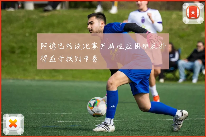 阿德巴约谈比赛开局适应困难反扑得益于找到节奏