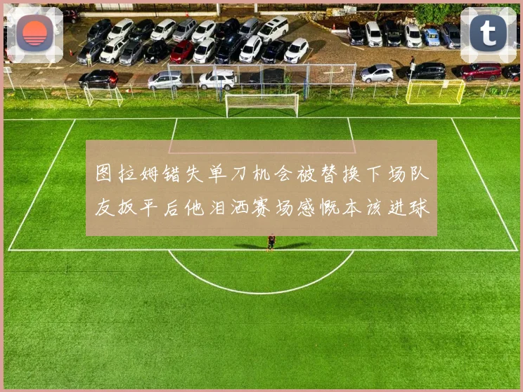 图拉姆错失单刀机会被替换下场队友扳平后他泪洒赛场感慨本该进球