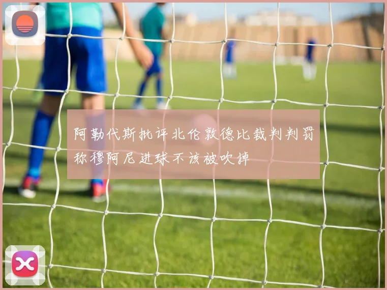 阿勒代斯批评北伦敦德比裁判判罚称穆阿尼进球不该被吹掉