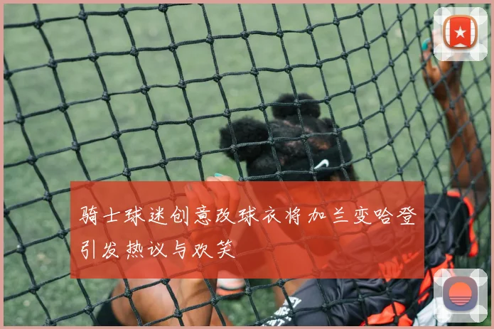 骑士球迷创意改球衣将加兰变哈登引发热议与欢笑