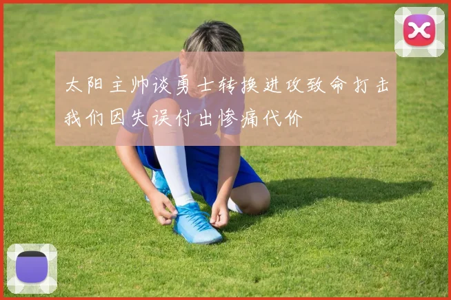 太阳主帅谈勇士转换进攻致命打击我们因失误付出惨痛代价