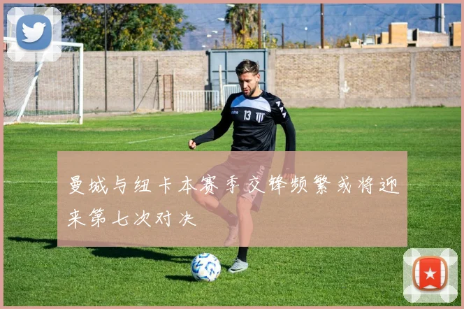 曼城与纽卡本赛季交锋频繁或将迎来第七次对决