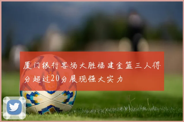 厦门银行客场大胜福建金篮三人得分超过20分展现强大实力
