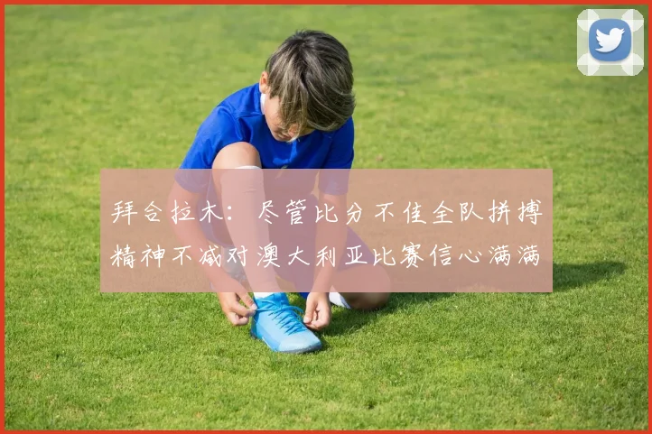 拜合拉木：尽管比分不佳全队拼搏精神不减对澳大利亚比赛信心满满期待进球