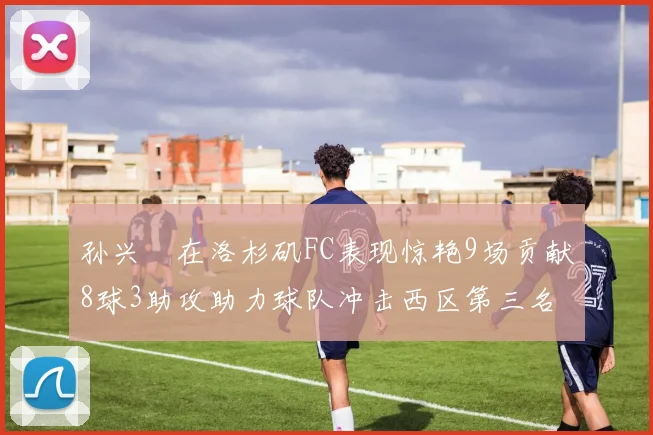 孙兴慜在洛杉矶FC表现惊艳9场贡献8球3助攻助力球队冲击西区第三名