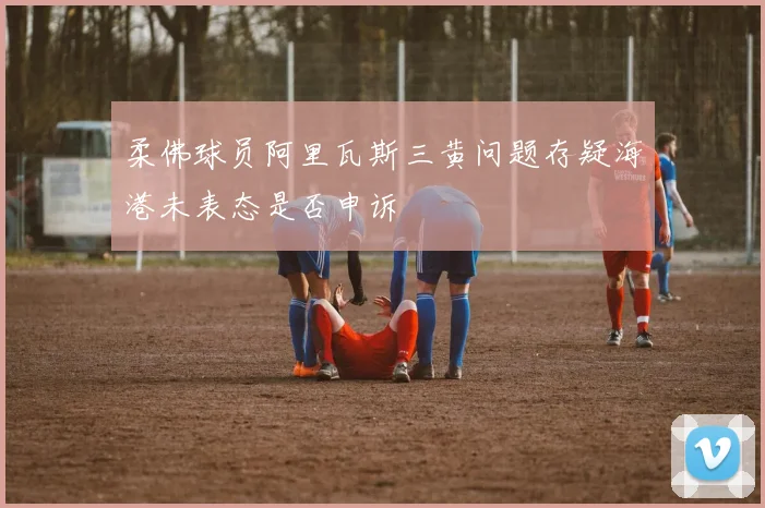 柔佛球员阿里瓦斯三黄问题存疑海港未表态是否申诉