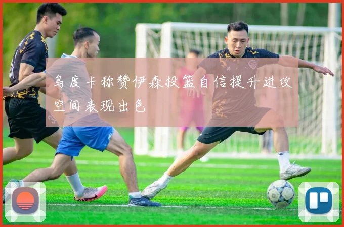 乌度卡称赞伊森投篮自信提升进攻空间表现出色