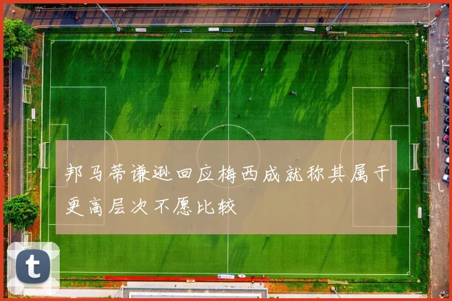 邦马蒂谦逊回应梅西成就称其属于更高层次不愿比较