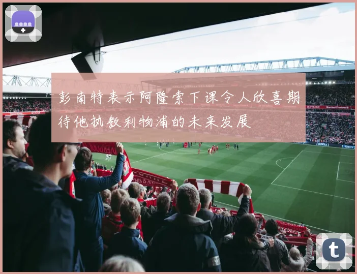 彭南特表示阿隆索下课令人欣喜期待他执教利物浦的未来发展
